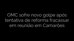 ​OMC sofre novo golpe após tentativa de reforma fracassar em reunião em Camarões 